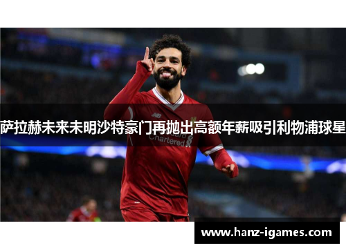 萨拉赫未来未明沙特豪门再抛出高额年薪吸引利物浦球星
